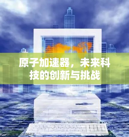 原子加速器，未来科技的创新与挑战
