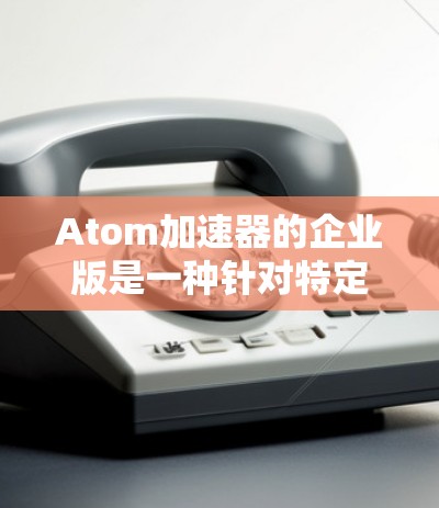 Atom加速器的企业版是一种针对特定企业设计的加速工具，旨在提升其在特定领域的效率和性能。以下是对该概念的详细分析