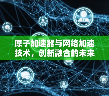 原子加速器与网络加速技术，创新融合的未来解决方案