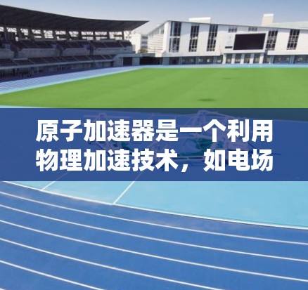 原子加速器是一个利用物理加速技术，如电场和磁场作用，将带电粒子加速到高速度的装置。如果要将原子加速器的概念应用到网页加速中，可以将其理解为一种类似于物理加速的技术，用于提升网页加载速度