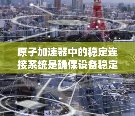 原子加速器中的稳定连接系统是确保设备稳定运行的关键组成部分，防止因连接松动或故障导致的故障。以下是对其重要性的详细分析