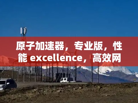 原子加速器,专业版,性能 excellence,高效网络解决方案 原子加速器,专业版,性能 excellence,高效网络解决方案