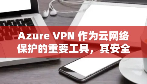 Azure VPN 作为云网络保护的重要工具，其安全策略在配置、安全策略、证书与身份验证、访问控制和安全审计等方面都提供了详细的措施。以下是对 Azure VPN 安全策略的详细分析