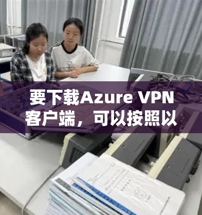 要下载Azure VPN客户端，可以按照以下步骤进行