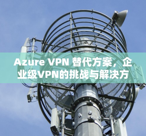 Azure VPN 替代方案,企业级VPN的挑战与解决方案 Azure VPN 替代方案,企业级VPN的挑战与解决方案