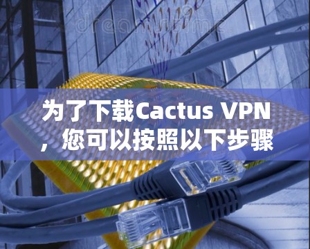 为了下载Cactus VPN，您可以按照以下步骤进行