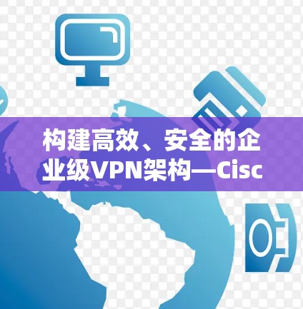 构建高效、安全的企业级VPN架构—Cisco Secure Client的安全功能分析
