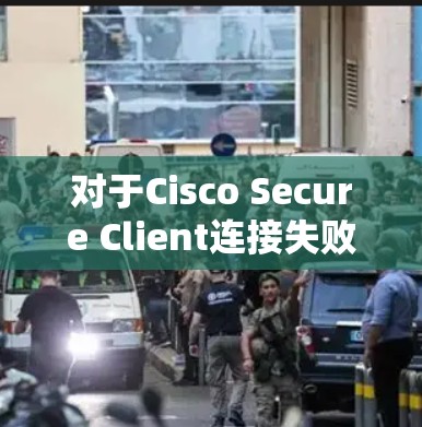 对于Cisco Secure Client连接失败的问题，以下是逐步的解决方案