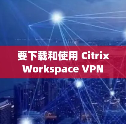 要下载和使用 Citrix Workspace VPN 进行远程办公，您可以按照以下步骤操作