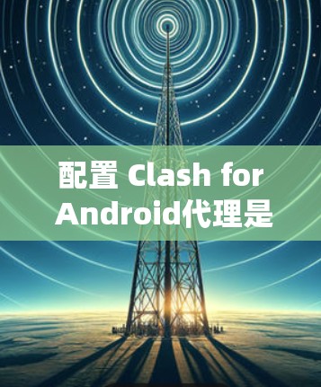 配置 Clash for Android代理是一个系统性的过程,需要按照以下步骤进行